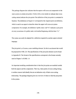 The package diagram also indicates that the aspects will cross-cut components in the

main system at certain join points. Circles with a cross inside (to indicate their cross-

cutting nature) indicate the join points The defmition of the join points is contained in

brackets. The definitions in Figure 6.1 correspond to the AspectJ point cut defmition,

which is used in an aspect to describe where the aspect will cross-cut system

components. For example, the defmition "public static void *A" indicates a join point

at every occurrence of a public static void method beginning with the letter "A."



The syntax can easily be adapted for a defmition required by another aspect-oriented

language.



The join point is, of course, a new modeling element. So this is an element that would

be proposed for UML 2.0. The specifications ofthe join point element can be found

in Appendix B. The format of the specifications correspond to the format currently

used in Chapter 3 ofUML 1.4.



An important modeling consideration here is that the join points are modeled outside

both the aspects and the components. That way, these points of cross-cutting belong

to neither concern individually but are an indication only of their cross-cutting

relationship. The package diagram gives an overview of where to fmd the join points

in the system.




                                           - 68 -
 