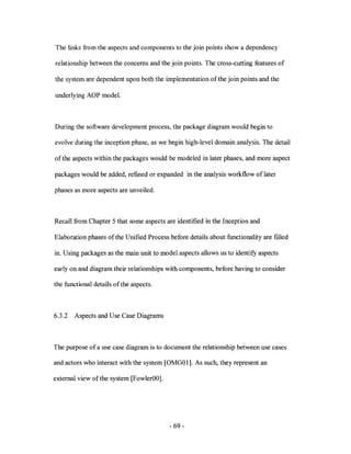 The links from the aspects and components to the join points show a dependency

relationship between the concerns and the join points. The cross-cutting features of

the system are dependent upon both the implementation of the join points and the

underlying AOP model.



During the software development process, the package diagram would begin to

evolve during the inception phase, as we begin high-level domain analysis. The detail

of the aspects within the packages would be modeled in later phases, and more aspect

packages would be added, refined or expanded in the analysis workflow of later

phases as more aspects are unveiled.



Recall from Chapter 5 that some aspects are identified in the Inception and

Elaboration phases of the Unified Process before details about functionality are filled

in. Using packages as the main unit to model aspects allows us to identify aspects

early on and diagram their relationships with components, before having to consider

the functional details of the aspects.



6.3.2   Aspects and Use Case Diagrams



The purpose of a use case diagram is to document the relationship between use cases

and actors who interact with the system [OMGOl]. As such, they represent an

external view of the system [FowlerOO].




                                          - 69-
 