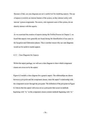 Because of that, use case diagrams are not a useful tool for modeling aspects. The use

of aspects is entirely an internal feature ofthe system, as they interact solely with

internal system components. The actors, who represent users of the system, do not

directly interact with the aspects.



As we examined the creation of aspects during the Unified Process in Chapter 5, we

found that aspects were generally not found during the identification of use cases in

the Inception and Elaboration phases. This is another reason why use case diagrams

would not be useful to model aspects.



6.3.3   Class Diagrams for Aspects



Within the aspect package, we will use a class diagram to show which component

classes are cross-cut by the aspect.



Figure 6.2 models a class diagram for a generic aspect. The relationships are drawn

between a join point and the component classes, since the aspect's relationship with

the component occurs through the join point. The defmition of the join point in Figure

6.2 shows that this aspect will cross-cut at a join point that occurs in methods

beginning with "A," so the component classes contain methods beginning with "A."




                                           - 70-
 