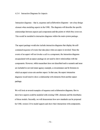 6.3.4   Interaction Diagrams for Aspects



Interaction diagrams - that is, sequence and collaboration diagrams - are a key design

element when modeling aspects in the UML. The diagrams will describe the specific

relationships between aspects and components and the points at which they cross-cut.

This would be modeled in interaction diagrams within the main system package.



The aspect package would also include interaction diagrams that display the self-

contained sequence of events that take place when an aspect is invoked. Since the

events of an aspect will not invoke a call to a component, the interaction diagrams

encapsulated with an aspect package do not need to show relationships with the

components. However, while researchers have not described such a scenario and none

are included in our real estate agency example, a circumstance can be foreseen in

which an aspect cross-cuts another aspect. In that case, the aspect interaction

diagrams would need to show a relationship with elements from another aspect

package.



We will look at several examples of sequence and collaboration diagrams, first to

show how aspects could be modeled with existing UML elements and the drawbacks

of those models. Secondly, we will demonstrate how new standards can be proposed

for UML version 2.0 to model aspects and show their interactions with components.




                                           - 72-
 