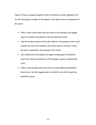 Figure 6.3 shows a sequence diagram for the List Property use case (Appendix A) in

the real estate agency example. In this sequence, four aspects cross cut components of

the system:



    •   When a seller of real estate enters the system to list a property, the logging

        aspect is invoked to note that he or she has entered the system.

    •   After the listing is created and the seller adds his or her property to the overall

        property list stored in the database, the security aspect is invoked to ensure

        the seller is authorized to list properties in the system.

    •   Also at that point in the sequence, the agent warning aspect is invoked to

        check if the seller has selected one of the company's agent to represent him

        or her.

    •   Finally, when the agent enters the system to request additional information

        from the user, the other logging aspect is invoked to note that the agent has

        entered the system.




                                            - 73 -
 