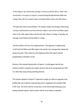 In this diagram, the createListing message is broken up and the advice, which is the

functionality of an aspect in AspectJ, is inserted along the path between Seller and

Listing. Since this is an AspectJ aspect, it includes Before advice and After advice.



This approach creates some problems. The diagram implies the message createListing

is being communicated several times between objects, such as from the Before aspect

object to the After aspect object and from the After object to Listing. In actuality, the

message is only being sent from Seller to Listing.



Another problem will arise from implementation. This approach, if implemented,

would insert the Before and After aspect code around every message that contains the

proper join point. That creates the code tangling problem that aspect-oriented

programming is intended to avoid.



Because of the unusual characteristics of aspects, it would appear that the best

solution would be to propose new aspect elements that can be incorporated into UML

2.0, rather than using existing modeling elements.



The sequence diagram in Figure 6.7 represents a simple yet effective approach to the

problem that was created by using drawing tools to supplement the available UML

CASE tools. The boxes with the crossed lines on the bottom half (indicating cross-

cutting) represent aspects, and the circles with the cross inside, as indicated




                                            - 78-
 