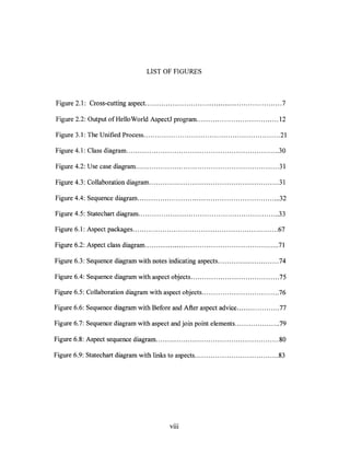 LIST OF FIGURES



Figure 2.1: Cross-cutting aspect. ........................................................... 7

Figure 2.2: Output of Hello World AspectJ program .................................... 12

Figure 3.1: The Unified Process ............................................................ 21

Figure 4.1: Class diagram ................................................................... 30

Figure 4.2: Use case diagram ............................................................... 31

Figure 4.3: Collaboration diagram ......................................................... 31

Figure 4.4: Sequence diagram ............................................................... 32

Figure 4.5: Statechart diagram .............................................................. 33

Figure 6.1: Aspect packages ................................................................ 67

Figure 6.2: Aspect class diagram .................................................. , ........ 71

Figure 6.3: Sequence diagram with notes indicating aspects ........................... 74

Figure 6.4: Sequence diagram with aspect objects ....................................... 75

Figure 6.5: Collaboration diagram with aspect objects .................................. 76

Figure 6.6: Sequence diagram with Before and After aspect advice ................... 77

Figure 6.7: Sequence diagram with aspect and join point elements .................... 79

Figure 6.8: Aspect sequence diagram ...................................................... 80

Figure 6.9: Statechart diagram with links to aspects ..................................... 83




                                                Vl11
 