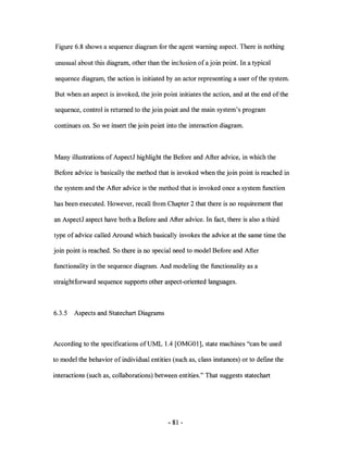 Figure 6.8 shows a sequence diagram for the agent warning aspect. There is nothing

unusual about this diagram, other than the inclusion of a join point. In a typical

sequence diagram, the action is initiated by an actor representing a user of the system.

But when an aspect is invoked, the join point initiates the action, and at the end ofthe

sequence, control is returned to the join point and the main system's program

continues on. So we insert the join point into the interaction diagram.



Many illustrations of AspectJ highlight the Before and After advice, in which the

Before advice is basically the method that is invoked when the join point is reached in

the system and the After advice is the method that is invoked once a system function

has been executed. However, recall from Chapter 2 that there is no requirement that

an AspectJ aspect have both a Before and After advice. In fact, there is also a third

type of advice called Around which basically invokes the advice at the same time the

join point is reached. So there is no special need to model Before and After

functionality in the sequence diagram. And modeling the functionality as a

straightforward sequence supports other aspect-oriented languages.



6.3.5   Aspects and Statechart Diagrams



According to the specifications ofUML 1.4 [OMG01], state machines "can be used

to model the behavior of individual entities (such as, class instances) or to defme the

interactions (such as, collaborations) between entities." That suggests statechart




                                           - 81 -
 