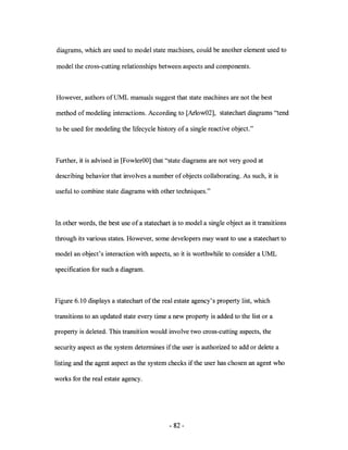 diagrams, which are used to model state machines, could be another element used to

model the cross-cutting relationships between aspects and components.



However, authors ofUML manuals suggest that state machines are not the best

method of modeling interactions. According to [Arlow02], statechart diagrams "tend

to be used for modeling the lifecycle history of a single reactive object."



Further, it is advised in [FowlerOO] that "state diagrams are not very good at

describing behavior that involves a number of objects collaborating. As such, it is

useful to combine state diagrams with other techniques."



In other words, the best use of a statechart is to model a single object as it transitions

through its various states. However, some developers may want to use a statechart to

model an object's interaction with aspects, so it is worthwhile to consider a UML

specification for such a diagram.



Figure 6.10 displays a statechart of the real estate agency's property list, which

transitions to an updated state every time a new property is added to the list or a

property is deleted. This transition would involve two cross-cutting aspects, the

security aspect as the system determines if the user is authorized to add or delete a

listing and the agent aspect as the system checks if the user has chosen an agent who

works for the real estate agency.




                                            - 82-
 