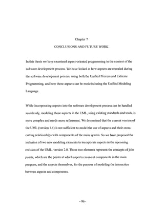 Chapter 7

                      CONCLUSIONS AND FUTURE WORK



In this thesis we have examined aspect-oriented programming in the context of the

software development process. We have looked at how aspects are revealed during

the software development process, using both the Unified Process and Extreme

Programming, and how those aspects can be modeled using the Unified Modeling

Language.



While incorporating aspects into the software development process can be handled

seam1ess1y, modeling those aspects in the UML, using existing standards and tools, is

more complex and needs more refmement. We determined that the current version of

the UML (version 1.4) is not sufficient to model the use of aspects and their cross-

cutting relationships with components of the main system. So we have proposed the

inclusion of two new modeling elements to incorporate aspects in the upcoming

revision of the UML, version 2.0. Those two elements represent the concepts of join

points, which are the points at which aspects cross-cut components in the main

program, and the aspects themselves, for the purpose of modeling the interaction

between aspects and components.




                                          - 86 -
 