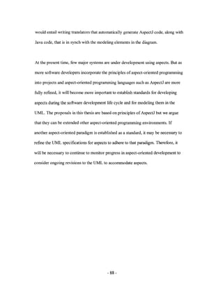 would entail writing translators that automatically generate AspectJ code, along with

Java code, that is in synch with the modeling elements in the diagram.



At the present time, few major systems are under development using aspects. But as

more software developers incorporate the principles of aspect-oriented programming

into projects and aspect-oriented programming languages such as AspectJ are more

fully refined, it will become more important to establish standards for developing

aspects during the software development life cycle and for modeling them in the

UML. The proposals in this thesis are based on principles of AspectJ but we argue

that they can be extended other aspect-oriented programming environments. If

another aspect-oriented paradigm is established as a standard, it may be necessary to

refine the UML specifications for aspects to adhere to that paradigm. Therefore, it

will be necessary to continue to monitor progress in aspect-oriented development to

consider ongoing revisions to the UML to accommodate aspects.




                                          - 88 -
 