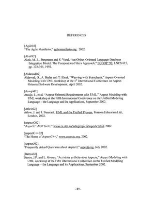 REFERENCES


[Agile02]
"The Agile Manifesto," agilernanifesto.org, 2002.

[Aksit92]
Aksit, M., L. Bergrnans and S. Vural, "An Object-Oriented Language-Database
   Integration Model: The Composition Filters Approach," ECOOP '92, LNCS 615,
   pp. 372-395, 1992.

[Aldawud02]
Aldawud, 0., A. Bader and T. Elrad, "Weaving with Statecharts," Aspect-Oriented
   Modeling with UML workshop at the 1st International Conference on Aspect-
   Oriented Software Development, April 2002.

[Araujo02]
Araujo, J., et aI, "Aspect-Oriented Requirements with UML," Aspect Modeling with
  UML workshop at the Fifth International Conference on the Unified Modeling
  Language - the Language and its Applications, September 2002.

[Arlow02]
Arlow, J. and 1. Neustadt, UML and the Unified Process, Pearson Education Ltd.,
   London, 2002.

[AspectC02]
"AspectC: AOP for C," www.cs.ubc.callabs/projects/aspectc.htrnl. 2002.

[AspectC++02]
"The Home of AspectC++," www.aspectc.org, 2002.

[AspectJ02]
"Frequently Asked Questions about AspectJ," aspectj.org, July 2002.

[Barros02]
Barros, J.P. and L. Gomes, "Activities as Behaviour Aspects," Aspect Modeling with
  UML workshop at the Fifth International Conference on the Unified Modeling
   Language - the Language and its Applications, September 2002.




                                        - 89-
 