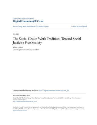 University of Connecticut
DigitalCommons@UConn
Social Group Work Foundation Occasional Papers                                                                           School of Social Work



1-1-2001

The Social Group Work Tradition: Toward Social
Justice a Free Society
Albert S. Alissi
University of Connecticut School of Social Work




Follow this and additional works at: http://digitalcommons.uconn.edu/sw_op

Recommended Citation
Alissi, Albert S., "The Social Group Work Tradition: Toward Social Justice a Free Society" (2001). Social Group Work Foundation
Occasional Papers. Paper 1.
http://digitalcommons.uconn.edu/sw_op/1


This Article is brought to you for free and open access by the School of Social Work at DigitalCommons@UConn. It has been accepted for inclusion in
Social Group Work Foundation Occasional Papers by an authorized administrator of DigitalCommons@UConn. For more information, please contact
digitalcommons@uconn.edu.
 