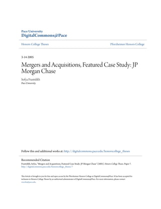 Pace University
DigitalCommons@Pace
Honors College Theses                                                                                         Pforzheimer Honors College



3-14-2005

Mergers and Acquisitions, Featured Case Study: JP
Morgan Chase
Sofya Frantslikh
Pace University




Follow this and additional works at: http://digitalcommons.pace.edu/honorscollege_theses

Recommended Citation
Frantslikh, Sofya, "Mergers and Acquisitions, Featured Case Study: JP Morgan Chase" (2005). Honors College Theses. Paper 7.
http://digitalcommons.pace.edu/honorscollege_theses/7


This Article is brought to you for free and open access by the Pforzheimer Honors College at DigitalCommons@Pace. It has been accepted for
inclusion in Honors College Theses by an authorized administrator of DigitalCommons@Pace. For more information, please contact
rracelis@pace.edu.
 