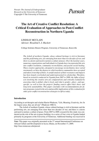 Pursuit: The Journal of Undergraduate
Research at the University of Tennessee
Copyright © The University of Tennessee




      The Art of Creative Conflict Resolution: A
  Critical Evaluation of Approaches to Post-Conflict
         Reconstruction in Northern Uganda

         LINDSAY MCCLAIN
         Advisor: Rosalind I. J. Hackett

         College Scholars Honors Program, University of Tennessee, Knoxville



            The Acholi of northern Uganda, whose cultural heritage is rich in literature
            and the performing arts, are emerging from more than two decades of war, and
            there is a desire and need to nurture a culture of peace. Over the last four years,
            numerous organizations and individuals in Uganda have incorporated the arts
            into conflict resolution, community reconciliation, and psycho-social healing.
            These creative approaches, designed to encourage reconciliation, have varied
            enormously, as have the degrees to which northern communities have accepted
            and taken ownership of them. A careful analysis of their resonance and impacts
            has been largely overlooked and underrepresented in scholarship. Therefore,
            based on research conducted in Uganda from 2007 to 2009, the influx of proj-
            ects involving the creative arts are comparatively and critically evaluated by
            assessing what is global, what is local, and what is gender-, place-, and age-
            specific, as well as how the projects’ funding sources affect their short- and
            long-term sustainability. This paper concludes with recommendations for fu-
            ture programs rooted in the arts and possible implications of this evaluation for
            other post-conflict reconstruction strategies in Africa today.


Introduction
According to art therapist and scholar Harriet Wadeson, “Life, Meaning, Creativity, Art. In
the largest sense, they are all one” (Wadeson 1980:3).
       The Acholi of northern Uganda, whose cultural heritage is rich in literature and the
performing arts, are emerging from more than two decades of war, and there is a desire
and need to nurture a culture of peace. From 2007 to 2009, research for this study was con-
ducted on the role of the arts in peace building via a series of four visits to Uganda funded
primarily by programs at the University of Tennessee. Additional funding was received in

Note: This paper was originally presented at the 2nd annual International Conference on
African Culture and Development in Accra, Ghana, on November 17, 2009.
http://trace.tennessee.edu/pursuit

                                             89
 