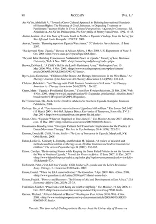 98	                                        MCCLAIN	                                      [Vol. 1:1	

An-Na’im, Abdullahi A. “Toward a Cross-Cultural Approach to Defining International Standards
        of Human Rights: The Meaning of Cruel, Inhuman, or Degrading Treatment or
        Punishment.” Human Rights in Cross-Cultural Perspectives: A Quest for Consensus. Ed.
        Abdullahi A. An-Na’im. Philadelphia, PA: University of Pennsylvania Press. 1992. 19-43.
Annan, Jeannie, et al. The State of Female Youth in Northern Uganda: Findings from the Survey for
         War Affected Youth. Kampala: UNICEF. 2008.
Anwar, Yasmin. “Damning report on Uganda War crimes.” UC Berkeley Press Release. 15 June
         2007.
“Background Note: Uganda.” Bureau of African Affairs. 1 May 2008. U.S. Department of State. 5
        Oct. 2008 <http://www.state.gov/r/pa/ei/bgn/2963.htm>.
“Beyond Juba: Building Consensus on Sustainable Peace in Uganda.” Faculty of Law, Makerere
         University, Web. 4 Nov. 2009. <http://www.beyondjuba.org/ index.php>.
Brown, DeNeen L. “A Child’s Hell in the Lord’s Resistance Army.” Washington Post. 10
        May 2006. Web. 4 Nov. 2009. <http://www.washingtonpost.com/wpdyn/content/
        article/2006/05/09/AR2006050901907.html>.
Byers, Julia Gentleman. “Children of the Stones: Art Therapy Interventions in the West Bank.” Art
          Therapy: Journal of the American Art Therapy Association 13.4(1996): 238-243.
Chilcote, Rebekah L. “Art Therapy with Child Tsunami Survivors in Sri Lanka.” Art Therapy:
          American Art Therapy Association 24.4 (2007): 156-162.
Crane, Mary. “Uganda’s Presidential Elections.” Council on Foreign Relations. 21 Feb. 2006. Web.
         4 Nov. 2009. <http://www.cfr.org/publication/9917/ugandas_presidential_ elections.html?
         breadcrumb=%2Fregion%2F201%2Fuganda>.
De Temmerman, Els. Aboke Girls: Children Abducted in Northern Uganda. Kampala: Fountain
       Publishers, 2001.
Derluyn, Ilse, et al. “Post-traumatic stress in former Ugandan child soldiers.” The Lancet 363.9412
          (13 March 2004): 861-863. Science Direct. University of Tennessee, Knoxville, TN. 11
          Sep. 200 < http://www.sciencedirect.com.proxy.lib.utk.edu>.
Dolan, Chris. “Uganda: Whatever Happened to True Justice?.” The Monitor. 6 June 2007. allAfrica.
         com. 11 Dec. 2007 <http://allafrica.com/stories/200706061034.html>.
Dosamantes-Beaudry, Irma. “Divergent Cultural Self Construals: Implications for the Practice of
        Dance/Movement Therapy.” The Arts in Psychotherapy 26.4 (1999): 225-231.
Dunson, Donald H. Child, Victim, Soldier: The Loss of Innocence in Uganda. Maryknoll, NY:
         Orbis Books, 2008.
Eaton, Leslie G., Kimberly L. Doherty, and Rebekah M. Widrick. “A review of research and
         methods used to establish art therapy as an effective treatment method for traumatized
         children.” The Arts in Psychotherapy 34 (2007): 256-262.
Edson, Carolyn. “Re-inventing Names while Keeping the Same Failed Policies is not the Answer to
         the War in Northern Uganda.” Friends for Peace in Africa. 17 June 2007. 11 Dec. 2007
         <http://www.friendsforpeaceinafrica.org/index.php?option=comcontent&task=view&id=
         138&Itemid=77>.
Eichsraedt, Peter. First Kill Your Family: Child Soldiers of Uganda and the Lord’s Resistance
         Army. Chicago, IL: Lawrence Hill Books, 2009.
Emou, Daniel. “When the LRA came to Katine.” The Guardian. 7 Apr. 2009. Web. 4 Nov. 2009.
        <http://www.guardian.co.uk/katine/2009/apr/07/daniel-emou-lra>.
Erixon, Fredrik. “Poverty and Recovery: The History of Aid and Development in East Africa.” IEA
          Economic Affairs (Dec. 2003): 27-33.
Finnstrom, Sverker. “Peace talks with Kony are worth everything.” The Monitor. 19 July 2006. 11
         Dec. 2007 <http://www.mailarchive.com/ugandanet@kym.net/msg22942.html>.
Gerson, Michael. “Africa’s Messiah of Horror.” Washington Post. 6 June 2008. Web. 4 Nov.
         2009. <http://www.washingtonpost.com/wp-dyn/content/article/2008/06/05/AR200
         8060503430.html>.

      Pursuit: The Journal of Undergraduate Research at the University of Tennessee
 