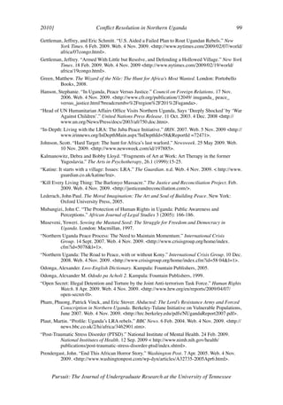 2010]	                     Conflict Resolution in Northern Uganda	                              99	

Gettleman, Jeffrey, and Eric Schmitt. “U.S. Aided a Failed Plan to Rout Ugandan Rebels.” New
         York Times. 6 Feb. 2009. Web. 4 Nov. 2009. <http://www.nytimes.com/2009/02/07/world/
         africa/07congo.html>.
Gettleman, Jeffrey. “Armed With Little but Resolve, and Defending a Hollowed Village.” New York
         Times. 18 Feb. 2009. Web. 4 Nov. 2009 <http://www.nytimes.com/2009/02/19/world/
         africa/19congo.html>.
Green, Matthew. The Wizard of the Nile: The Hunt for Africa’s Most Wanted. London: Portobello
        Books, 2008.
Hanson, Stephanie. “In Uganda, Peace Versus Justice.” Council on Foreign Relations. 17 Nov.
         2006. Web. 4 Nov. 2009. <http://www.cfr.org/publication/12049/ inuganda_ peace_
         versus_justice.html?breadcrumb=%2Fregion%2F201%2Fuganda>.
“Head of UN Humanitarian Affairs Office Visits Northern Uganda, Says ‘Deeply Shocked’ by ‘War
         Against Children’.” United Nations Press Release. 11 Oct. 2003. 4 Dec. 2008 <http://
         www.un.org/News/Press/docs/2003/afr750.doc.htm>.
“In-Depth: Living with the LRA: The Juba Peace Initiative.” IRIN. 2007. Web. 5 Nov. 2009 <http://
         www.irinnews.org/InDepthMain.aspx?InDepthId=58&ReportId =72471>.
Johnson, Scott. “Hard Target: The hunt for Africa’s last warlord.” Newsweek. 25 May 2009. Web.
         10 Nov. 2009. <http://www.newsweek.com/id/197885>.
Kalmanowitz, Debra and Bobby Lloyd. “Fragments of Art at Work: Art Therapy in the former
       Yugoslavia.” The Arts in Psychotherapy, 26.1 (1999):15-25.
“Katine: It starts with a village: Issues: LRA.” The Guardian. n.d. Web. 4 Nov. 2009. < http://www.
          guardian.co.uk/katine/lra>.
“Kill Every Living Thing: The Barlonyo Massacre.” The Justice and Reconciliation Project. Feb.
          2009. Web. 4 Nov. 2009. <http://justiceandreconciliation.com/>.
Lederach, John Paul. The Moral Imagination: The Art and Soul of Building Peace. New York:
         Oxford University Press, 2005.
Mubangizi, John C. “The Protection of Human Rights in Uganda: Public Awareness and
        Perceptions.” African Journal of Legal Studies 3 (2005): 166-186.
Museveni, Yoweri. Sowing the Mustard Seed: The Struggle for Freedom and Democracy in
        Uganda. London: Macmillan, 1997.
“Northern Uganda Peace Process: The Need to Maintain Momentum.” International Crisis
         Group. 14 Sept. 2007. Web. 4 Nov. 2009. <http://www.crisisgroup.org/home/index.
         cfm?id=5078&l=1>.
“Northern Uganda: The Road to Peace, with or without Kony.” International Crisis Group. 10 Dec.
         2008. Web. 4 Nov. 2009. <http://www.crisisgroup.org/home/index.cfm?id=58 04&l=1>.
Odonga, Alexander. Lwo-English Dictionary. Kampala: Fountain Publishers, 2005.
Odonga, Alexander M. Ododo pa Acholi 2. Kampala: Fountain Publishers, 1999.
“Open Secret: Illegal Detention and Torture by the Joint Anti-terrorism Task Force.” Human Rights
        Watch. 8 Apr. 2009. Web. 4 Nov. 2009. <http://www.hrw.org/en/reports/2009/04/07/
        open-secret-0>.
Pham, Phuong, Patrick Vinck, and Eric Stover. Abducted: The Lord’s Resistance Army and Forced
        Conscription in Northern Uganda. Berkeley-Tulane Initiative on Vulnerable Populations,
        June 2007. Web. 4 Nov. 2009. <http://hrc.berkeley.edu/pdfs/NUgandaReport2007.pdf>.
Plaut, Martin. “Profile: Uganda’s LRA rebels.” BBC News. 6 Feb. 2004. Web. 4 Nov. 2009. <http://
         news.bbc.co.uk/2/hi/africa/3462901.stm>.
“Post-Traumatic Stress Disorder (PTSD).” National Institute of Mental Health. 24 Feb. 2009.
         National Institutes of Health. 12 Sep. 2009 < http://www.nimh.nih.gov/health/
         publications/post-traumatic-stress-disorder-ptsd/index.shtml>.
Prendergast, John. “End This African Horror Story.” Washington Post. 7 Apr. 2005. Web. 4 Nov.
         2009. <http://www.washingtonpost.com/wp-dyn/articles/A32735-2005Apr6.html>.


     Pursuit: The Journal of Undergraduate Research at the University of Tennessee
 