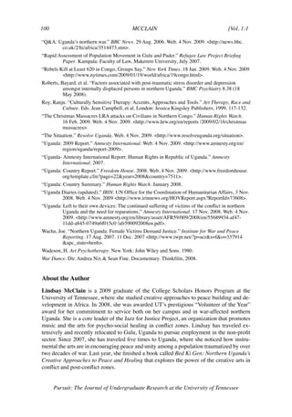 100	                                      MCCLAIN	                                      [Vol. 1:1	

“Q&A: Uganda’s northern war.” BBC News. 29 Aug. 2006. Web. 4 Nov. 2009. <http://news.bbc.
       co.uk/2/hi/africa/3514473.stm>.
“Rapid Assessment of Population Movement in Gulu and Pader.” Refugee Law Project Briefing
         Paper. Kampala: Faculty of Law, Makerere University, July 2007.
“Rebels Kill at Least 620 in Congo, Groups Say.” New York Times. 18 Jan. 2009. Web. 4 Nov. 2009
         <http://www.nytimes.com/2009/01/19/world/africa/19congo.html>.
Roberts, Bayard, et al. “Factors associated with post-traumatic stress disorder and depression
          amongst internally displaced persons in northern Uganda.” BMC Psychiatry 8.38 (18
          May 2008).
Roy, Ranju. “Culturally Sensitive Therapy: Accents, Approaches and Tools.” Art Therapy, Race and
         Culture. Eds. Jean Campbell, et al. London: Jessica Kingsley Publishers, 1999. 117-132.
“The Christmas Massacres LRA attacks on Civilians in Northern Congo.” Human Rights Watch.
         16 Feb. 2009. Web. 4 Nov. 2009. <http://www.hrw.org/en/reports /2009/02/16/christmas
         massacres>.
“The Situation.” Resolve Uganda. Web. 4 Nov. 2009. <http://www.resolveuganda.org/situation>.
“Uganda: 2009 Report.” Amnesty International. Web. 4 Nov. 2009. <http://www.amnesty.org/en/
         region/uganda/report-2009>.
“Uganda- Amnesty International Report: Human Rights in Republic of Uganda.” Amnesty
         International. 2007.
“Uganda: Country Report.” Freedom House. 2008. Web. 4 Nov. 2009. <http://www.freedomhouse.
         org/template.cfm?page=22&year=2008&country=7511>.
“Uganda: Country Summary.” Human Rights Watch. January 2008.
“Uganda Diaries (updated).” IRIN. UN Office for the Coordination of Humanitarian Affairs, 3 Nov.
        2008. Web. 4 Nov. 2009 <http://www.irinnews.org/HOVReport.aspx?ReportId=73608>.
“Uganda: Left to their own devices: The continued suffering of victims of the conflict in northern
         Uganda and the need for reparations.” Amnesty International. 17 Nov. 2008. Web. 4 Nov.
         2009. <http://www.amnesty.org/en/library/asset/AFR59/009/2008/en/55689934-af47-
         11dd-a845-0749a6f015c0 /afr590092008en.pdf>.
Wacha, Joe. “Northern Uganda: Female Victims Demand Justice.” Institute for War and Peace
         Reporting. 17 Aug. 2007. 11 Dec. 2007 <http://www.iwpr.net/?p=acr&s=f&o=337914
         &apc_state=henh>.
Wadeson, H. Art Psychotherapy. New York: John Wiley and Sons. 1980.
War Dance. Dir. Andrea Nix & Sean Fine. Documentary. Thinkfilm, 2008.


About the Author
Lindsay McClain is a 2009 graduate of the College Scholars Honors Program at the
University of Tennessee, where she studied creative approaches to peace building and de-
velopment in Africa. In 2008, she was awarded UT’s prestigious “Volunteer of the Year”
award for her commitment to service both on her campus and in war-affected northern
Uganda. She is a core leader of the Jazz for Justice Project, an organization that promotes
music and the arts for psycho-social healing in conflict zones. Lindsay has traveled ex-
tensively and recently relocated to Gulu, Uganda to pursue employment in the non-profit
sector. Since 2007, she has traveled five times to Uganda, where she noticed how instru-
mental the arts are in encouraging peace and unity among a population traumatized by over
two decades of war. Last year, she finished a book called Bed Ki Gen: Northern Uganda’s
Creative Approaches to Peace and Healing that explores the power of the creative arts in
conflict and post-conflict zones.


       Pursuit: The Journal of Undergraduate Research at the University of Tennessee
 