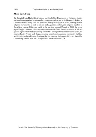 2010]	                   Conflict Resolution in Northern Uganda	                        101	

About the Advisor
Dr. Rosalind I. J. Hackett is professor and head of the Department of Religious Studies
and an adjunct/associate in anthropology, Africana studies, and at the Howard H. Baker, Jr.
Center for Public Policy. She has published widely on religion in Africa, notably on new
religious movements, as well as on art, media, gender, conflict, and religious freedom in
the African context. Following a visit to the war-torn north of Uganda in 2004, she began
organizing jazz concerts, talks, and conferences to raise funds for and awareness of this ne-
glected region. With the help of many talented UT undergraduates and local musicians, the
Jazz for Justice Project took shape, spawning a number of peace and community-building
activities in Northern Uganda. Professor Hackett received the Lorayne W. Lester Award for
Outstanding Service from the College of Arts and Sciences in 2008.




     Pursuit: The Journal of Undergraduate Research at the University of Tennessee
 