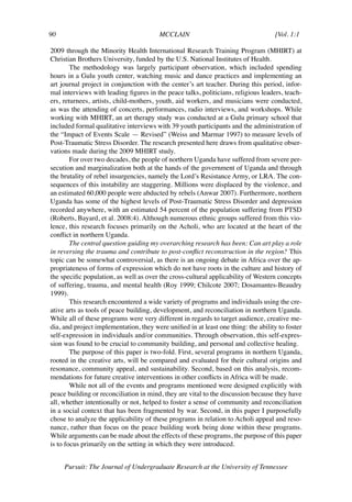 90	                                      MCCLAIN	                                   [Vol. 1:1	

2009 through the Minority Health International Research Training Program (MHIRT) at
Christian Brothers University, funded by the U.S. National Institutes of Health.
        The methodology was largely participant observation, which included spending
hours in a Gulu youth center, watching music and dance practices and implementing an
art journal project in conjunction with the center’s art teacher. During this period, infor-
mal interviews with leading figures in the peace talks, politicians, religious leaders, teach-
ers, returnees, artists, child-mothers, youth, aid workers, and musicians were conducted,
as was the attending of concerts, performances, radio interviews, and workshops. While
working with MHIRT, an art therapy study was conducted at a Gulu primary school that
included formal qualitative interviews with 39 youth participants and the administration of
the “Impact of Events Scale — Revised” (Weiss and Marmar 1997) to measure levels of
Post-Traumatic Stress Disorder. The research presented here draws from qualitative obser-
vations made during the 2009 MHIRT study.
        For over two decades, the people of northern Uganda have suffered from severe per-
secution and marginalization both at the hands of the government of Uganda and through
the brutality of rebel insurgencies, namely the Lord’s Resistance Army, or LRA. The con-
sequences of this instability are staggering. Millions were displaced by the violence, and
an estimated 60,000 people were abducted by rebels (Anwar 2007). Furthermore, northern
Uganda has some of the highest levels of Post-Traumatic Stress Disorder and depression
recorded anywhere, with an estimated 54 percent of the population suffering from PTSD
(Roberts, Bayard, et al. 2008:4). Although numerous ethnic groups suffered from this vio-
lence, this research focuses primarily on the Acholi, who are located at the heart of the
conflict in northern Uganda.
        The central question guiding my overarching research has been: Can art play a role
in reversing the trauma and contribute to post-conflict reconstruction in the region? This
topic can be somewhat controversial, as there is an ongoing debate in Africa over the ap-
propriateness of forms of expression which do not have roots in the culture and history of
the specific population, as well as over the cross-cultural applicability of Western concepts
of suffering, trauma, and mental health (Roy 1999; Chilcote 2007; Dosamantes-Beaudry
1999).
        This research encountered a wide variety of programs and individuals using the cre-
ative arts as tools of peace building, development, and reconciliation in northern Uganda.
While all of these programs were very different in regards to target audience, creative me-
dia, and project implementation, they were unified in at least one thing: the ability to foster
self-expression in individuals and/or communities. Through observation, this self-expres-
sion was found to be crucial to community building, and personal and collective healing.
        The purpose of this paper is two-fold. First, several programs in northern Uganda,
rooted in the creative arts, will be compared and evaluated for their cultural origins and
resonance, community appeal, and sustainability. Second, based on this analysis, recom-
mendations for future creative interventions in other conflicts in Africa will be made.
        While not all of the events and programs mentioned were designed explicitly with
peace building or reconciliation in mind, they are vital to the discussion because they have
all, whether intentionally or not, helped to foster a sense of community and reconciliation
in a social context that has been fragmented by war. Second, in this paper I purposefully
chose to analyze the applicability of these programs in relation to Acholi appeal and reso-
nance, rather than focus on the peace building work being done within these programs.
While arguments can be made about the effects of these programs, the purpose of this paper
is to focus primarily on the setting in which they were introduced.


      Pursuit: The Journal of Undergraduate Research at the University of Tennessee
 