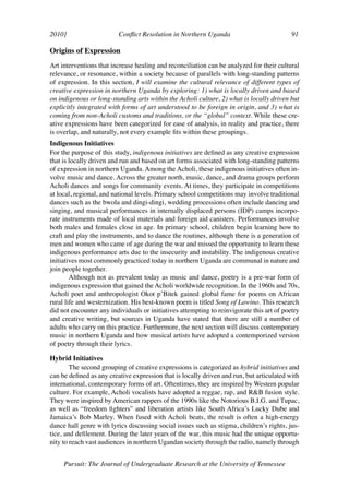 2010]	                   Conflict Resolution in Northern Uganda	                           91	

Origins of Expression
Art interventions that increase healing and reconciliation can be analyzed for their cultural
relevance, or resonance, within a society because of parallels with long-standing patterns
of expression. In this section, I will examine the cultural relevance of different types of
creative expression in northern Uganda by exploring: 1) what is locally driven and based
on indigenous or long-standing arts within the Acholi culture, 2) what is locally driven but
explicitly integrated with forms of art understood to be foreign in origin, and 3) what is
coming from non-Acholi customs and traditions, or the “global” context. While these cre-
ative expressions have been categorized for ease of analysis, in reality and practice, there
is overlap, and naturally, not every example fits within these groupings.
Indigenous Initiatives
For the purpose of this study, indigenous initiatives are defined as any creative expression
that is locally driven and run and based on art forms associated with long-standing patterns
of expression in northern Uganda. Among the Acholi, these indigenous initiatives often in-
volve music and dance. Across the greater north, music, dance, and drama groups perform
Acholi dances and songs for community events. At times, they participate in competitions
at local, regional, and national levels. Primary school competitions may involve traditional
dances such as the bwola and dingi-dingi, wedding processions often include dancing and
singing, and musical performances in internally displaced persons (IDP) camps incorpo-
rate instruments made of local materials and foreign aid canisters. Performances involve
both males and females close in age. In primary school, children begin learning how to
craft and play the instruments, and to dance the routines, although there is a generation of
men and women who came of age during the war and missed the opportunity to learn these
indigenous performance arts due to the insecurity and instability. The indigenous creative
initiatives most commonly practiced today in northern Uganda are communal in nature and
join people together.
        Although not as prevalent today as music and dance, poetry is a pre-war form of
indigenous expression that gained the Acholi worldwide recognition. In the 1960s and 70s,
Acholi poet and anthropologist Okot p’Bitek gained global fame for poems on African
rural life and westernization. His best-known poem is titled Song of Lawino. This research
did not encounter any individuals or initiatives attempting to reinvigorate this art of poetry
and creative writing, but sources in Uganda have stated that there are still a number of
adults who carry on this practice. Furthermore, the next section will discuss contemporary
music in northern Uganda and how musical artists have adopted a contemporized version
of poetry through their lyrics.

Hybrid Initiatives
        The second grouping of creative expressions is categorized as hybrid initiatives and
can be defined as any creative expression that is locally driven and run, but articulated with
international, contemporary forms of art. Oftentimes, they are inspired by Western popular
culture. For example, Acholi vocalists have adopted a reggae, rap, and R&B fusion style.
They were inspired by American rappers of the 1990s like the Notorious B.I.G. and Tupac,
as well as “freedom fighters” and liberation artists like South Africa’s Lucky Dube and
Jamaica’s Bob Marley. When fused with Acholi beats, the result is often a high-energy
dance hall genre with lyrics discussing social issues such as stigma, children’s rights, jus-
tice, and defilement. During the later years of the war, this music had the unique opportu-
nity to reach vast audiences in northern Ugandan society through the radio, namely through


     Pursuit: The Journal of Undergraduate Research at the University of Tennessee
 