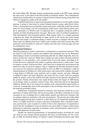 92	                                     MCCLAIN	                                    [Vol. 1:1	

the station Mega FM. Through strategic programming, people in the IDP camps enjoyed
the same music as the rebels in the bush and the government soldiers. This contemporary
Acholi music had the effect of creating a common creative referent among groups that were
otherwise engaged in conflict with one another.
       Another hybrid form of expression that gained momentum in recent months is break
dancing. A group of men based in central Uganda formed a group called Break Dance
Project, Uganda that travels around the country and teaches vulnerable youth how to break
dance for social change. Like the contemporary Acholi music, break dancing allows peo-
ple to participate in a Western style of expression that is so popular among the youth in
Uganda, all while attaching positive messages. These new styles in northern Uganda have
both individualistic and communal qualities. With singing, often, it is a single performer
composing the songs and performing on stage, but he or she excites the crowd during
the show and creates a communal setting in which everyone is engaged with the music.
These styles are different than local, Acholi styles of dance and music because they offer
performers more flexibility to create new routines and write lyrics with messages relevant
to contemporary issues.
Transplanted Initiatives
The third grouping of creative expressions is categorized as transplanted initiatives. They
are based on non-Acholi customs and traditions and introduced and run by Westerners
often hoping to foster reconciliation and healing after the war. More frequently, these ini-
tiatives involve the visual arts. While there certainly are some Acholi who paint and draw
and sculpt, it is not generally a very common form of art in the region. According to in-
formal interviews conducted with youth in a primary school and at a youth center, visual
art requires a certain “God-given talent,” and if they feel as though they do not possess the
talent for it, they do not try to improve. This is coupled by the fact that materials for mak-
ing visual art are expensive and inaccessible to most. In 2008, I co-designed a small art
journal program for children at a Gulu youth center, and witnessed the students encounter
a large degree of difficulty using materials such as paint, crayons, and glue. Although,
in addition to dance and music programs, the center did run a small visual arts program
staffed by Acholi, most of the students had little exposure to the materials introduced for
the journals. Similar observations were made between June and August of 2009 during
an art therapy study at a primary school in Gulu. This school also had an art department
staffed by Acholi, but it was reserved for students with a demonstrated natural ability in
visual art. Consequently, most of the participants in the art therapy study had never used
the materials presented to them.
        Furthermore, transplanted initiatives sometimes lack necessary sensitivity to soci-
etal norms of coping with trauma and war. For example, in the West, a drawing of a violent
encounter in war, or perhaps life as a child soldier, quickly and effectively resonates with
an audience otherwise unfamiliar with such circumstances. The drawing also holds added
emotional appeal having been created by a child. However, in Uganda and arguably any-
where, it is highly insensitive to expect a person to immediately share a traumatic experi-
ence, just because a pen or pencil is in front of him or her. Experiences in Uganda have
shown that the transplanted visual art initiatives are most likely to breach Acholi norms
pertaining to expression, especially of traumatic events, and prematurely request and ex-
pect visual depictions of such events.
        Despite the observed predominance of transplanted projects involving the visual
arts, there are also foreign-initiated programs that focus on performance art. For exam-
ple, in 2008, the National Theatre in Uganda’s capital of Kampala presented a play titled

      Pursuit: The Journal of Undergraduate Research at the University of Tennessee
 