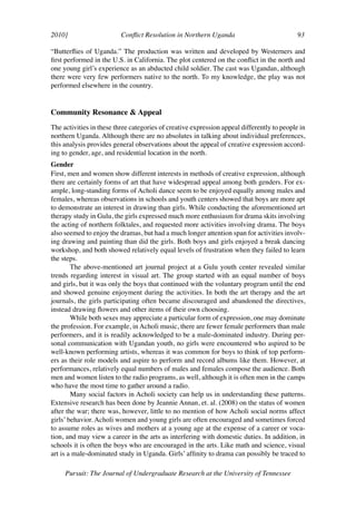 2010]	                    Conflict Resolution in Northern Uganda	                           93	

“Butterflies of Uganda.” The production was written and developed by Westerners and
first performed in the U.S. in California. The plot centered on the conflict in the north and
one young girl’s experience as an abducted child soldier. The cast was Ugandan, although
there were very few performers native to the north. To my knowledge, the play was not
performed elsewhere in the country.


Community Resonance & Appeal
The activities in these three categories of creative expression appeal differently to people in
northern Uganda. Although there are no absolutes in talking about individual preferences,
this analysis provides general observations about the appeal of creative expression accord-
ing to gender, age, and residential location in the north.
Gender
First, men and women show different interests in methods of creative expression, although
there are certainly forms of art that have widespread appeal among both genders. For ex-
ample, long-standing forms of Acholi dance seem to be enjoyed equally among males and
females, whereas observations in schools and youth centers showed that boys are more apt
to demonstrate an interest in drawing than girls. While conducting the aforementioned art
therapy study in Gulu, the girls expressed much more enthusiasm for drama skits involving
the acting of northern folktales, and requested more activities involving drama. The boys
also seemed to enjoy the dramas, but had a much longer attention span for activities involv-
ing drawing and painting than did the girls. Both boys and girls enjoyed a break dancing
workshop, and both showed relatively equal levels of frustration when they failed to learn
the steps.
        The above-mentioned art journal project at a Gulu youth center revealed similar
trends regarding interest in visual art. The group started with an equal number of boys
and girls, but it was only the boys that continued with the voluntary program until the end
and showed genuine enjoyment during the activities. In both the art therapy and the art
journals, the girls participating often became discouraged and abandoned the directives,
instead drawing flowers and other items of their own choosing.
        While both sexes may appreciate a particular form of expression, one may dominate
the profession. For example, in Acholi music, there are fewer female performers than male
performers, and it is readily acknowledged to be a male-dominated industry. During per-
sonal communication with Ugandan youth, no girls were encountered who aspired to be
well-known performing artists, whereas it was common for boys to think of top perform-
ers as their role models and aspire to perform and record albums like them. However, at
performances, relatively equal numbers of males and females compose the audience. Both
men and women listen to the radio programs, as well, although it is often men in the camps
who have the most time to gather around a radio.
        Many social factors in Acholi society can help us in understanding these patterns.
Extensive research has been done by Jeannie Annan, et. al. (2008) on the status of women
after the war; there was, however, little to no mention of how Acholi social norms affect
girls’ behavior. Acholi women and young girls are often encouraged and sometimes forced
to assume roles as wives and mothers at a young age at the expense of a career or voca-
tion, and may view a career in the arts as interfering with domestic duties. In addition, in
schools it is often the boys who are encouraged in the arts. Like math and science, visual
art is a male-dominated study in Uganda. Girls’ affinity to drama can possibly be traced to

     Pursuit: The Journal of Undergraduate Research at the University of Tennessee
 