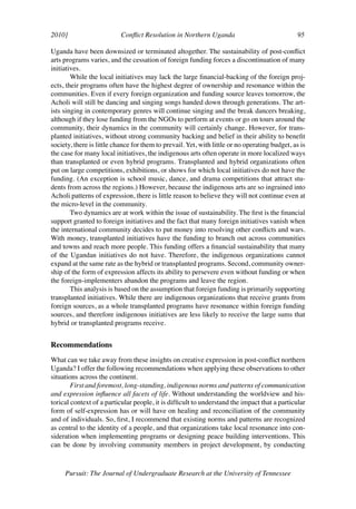 2010]	                     Conflict Resolution in Northern Uganda	                             95	

Uganda have been downsized or terminated altogether. The sustainability of post-conflict
arts programs varies, and the cessation of foreign funding forces a discontinuation of many
initiatives.
        While the local initiatives may lack the large financial-backing of the foreign proj-
ects, their programs often have the highest degree of ownership and resonance within the
communities. Even if every foreign organization and funding source leaves tomorrow, the
Acholi will still be dancing and singing songs handed down through generations. The art-
ists singing in contemporary genres will continue singing and the break dancers breaking,
although if they lose funding from the NGOs to perform at events or go on tours around the
community, their dynamics in the community will certainly change. However, for trans-
planted initiatives, without strong community backing and belief in their ability to benefit
society, there is little chance for them to prevail. Yet, with little or no operating budget, as is
the case for many local initiatives, the indigenous arts often operate in more localized ways
than transplanted or even hybrid programs. Transplanted and hybrid organizations often
put on large competitions, exhibitions, or shows for which local initiatives do not have the
funding. (An exception is school music, dance, and drama competitions that attract stu-
dents from across the regions.) However, because the indigenous arts are so ingrained into
Acholi patterns of expression, there is little reason to believe they will not continue even at
the micro-level in the community.
        Two dynamics are at work within the issue of sustainability. The first is the financial
support granted to foreign initiatives and the fact that many foreign initiatives vanish when
the international community decides to put money into resolving other conflicts and wars.
With money, transplanted initiatives have the funding to branch out across communities
and towns and reach more people. This funding offers a financial sustainability that many
of the Ugandan initiatives do not have. Therefore, the indigenous organizations cannot
expand at the same rate as the hybrid or transplanted programs. Second, community owner-
ship of the form of expression affects its ability to persevere even without funding or when
the foreign-implementers abandon the programs and leave the region.
        This analysis is based on the assumption that foreign funding is primarily supporting
transplanted initiatives. While there are indigenous organizations that receive grants from
foreign sources, as a whole transplanted programs have resonance within foreign funding
sources, and therefore indigenous initiatives are less likely to receive the large sums that
hybrid or transplanted programs receive.


Recommendations
What can we take away from these insights on creative expression in post-conflict northern
Uganda? I offer the following recommendations when applying these observations to other
situations across the continent.
        First and foremost, long-standing, indigenous norms and patterns of communication
and expression influence all facets of life. Without understanding the worldview and his-
torical context of a particular people, it is difficult to understand the impact that a particular
form of self-expression has or will have on healing and reconciliation of the community
and of individuals. So, first, I recommend that existing norms and patterns are recognized
as central to the identity of a people, and that organizations take local resonance into con-
sideration when implementing programs or designing peace building interventions. This
can be done by involving community members in project development, by conducting



     Pursuit: The Journal of Undergraduate Research at the University of Tennessee
 