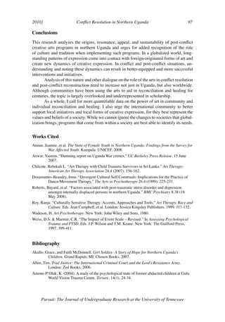 2010]	                     Conflict Resolution in Northern Uganda	                                97	

Conclusions
This research analyzes the origins, resonance, appeal, and sustainability of post-conflict
creative arts programs in northern Uganda and urges for added recognition of the role
of culture and tradition when implementing such programs. In a globalized world, long-
standing patterns of expression come into contact with foreign-originated forms of art and
create new dynamics of creative expression. In conflict and post-conflict situations, un-
derstanding and noting these dynamics can result in better-equipped and more successful
interventions and initiatives.
       Analysis of this nature and other dialogue on the role of the arts in conflict resolution
and post-conflict reconstruction need to increase not just in Uganda, but also worldwide.
Although communities have been using the arts to aid in reconciliation and healing for
centuries, the topic is largely overlooked and underrepresented in scholarship.
       As a whole, I call for more quantifiable data on the power of art in community and
individual reconciliation and healing. I also urge the international community to better
support local initiatives and local forms of creative expression, for they best represent the
values and beliefs of a society. While we cannot ignore the changes to societies that global-
ization brings, programs that come from within a society are best able to identify its needs.


Works Cited
Annan, Jeannie, et al. The State of Female Youth in Northern Uganda: Findings from the Survey for
         War Affected Youth. Kampala: UNICEF, 2008.
Anwar, Yasmin. “Damning report on Uganda War crimes.” UC Berkeley Press Release. 15 June
         2007.
Chilcote, Rebekah L. “Art Therapy with Child Tsunami Survivors in Sri Lanka.” Art Therapy:
          American Art Therapy Association 24.4 (2007): 156-162.
Dosamantes-Beaudry, Irma. “Divergent Cultural Self Construals: Implications for the Practice of
        Dance/Movement Therapy.” The Arts in Psychotherapy 26.4 (1999): 225-231.
Roberts, Bayard, et al. “Factors associated with post-traumatic stress disorder and depression
          amongst internally displaced persons in northern Uganda.” BMC Psychiatry 8.38 (18
          May 2008).
Roy, Ranju. “Culturally Sensitive Therapy: Accents, Approaches and Tools.” Art Therapy, Race and
         Culture. Eds. Jean Campbell, et al. London: Jessica Kingsley Publishers, 1999. 117-132.
Wadeson, H. Art Psychotherapy. New York: John Wiley and Sons, 1980.
Weiss, D.S. & Marmar, C.R. “The Impact of Event Scale – Revised.” In Assessing Psychological
         Trauma and PTSD. Eds. J.P. Wilson and T.M. Keane. New York: The Guilford Press,
         1997. 399-411.


Bibliography
Akallo, Grace, and Faith McDonnell. Girl Soldier: A Story of Hope for Northern Uganda’s
         Children. Grand Rapids, MI: Chosen Books, 2007.
Allen, Tim. Trial Justice: The International Criminal Court and the Lord’s Resistance Army.
          London: Zed Books, 2006.
Amone-P’Olak, K. (2004). A study of the psychological state of former abducted children at Gulu
        World Vision Trauma Centre. Torture, 14(1), 24-34.




     Pursuit: The Journal of Undergraduate Research at the University of Tennessee
 