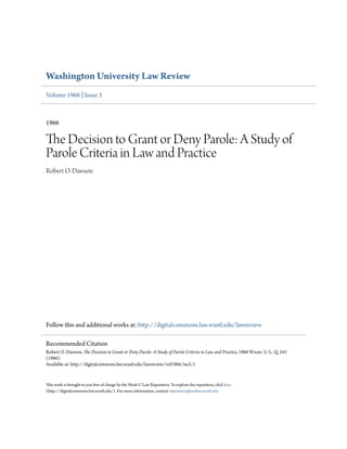 Washington University Law Review
Volume 1966 | Issue 3
1966
The Decision to Grant or Deny Parole: A Study of
Parole Criteria in Law and Practice
Robert O. Dawson
Follow this and additional works at: http://digitalcommons.law.wustl.edu/lawreview
This work is brought to you free of charge by the Wash U Law Repository. To explore the repository, click here
(http://digitalcommons.law.wustl.edu/). For more information, contact repository@wulaw.wustl.edu
Recommended Citation
Robert O. Dawson, The Decision to Grant or Deny Parole: A Study of Parole Criteria in Law and Practice, 1966 Wash. U. L. Q. 243
(1966).
Available at: http://digitalcommons.law.wustl.edu/lawreview/vol1966/iss3/1
 