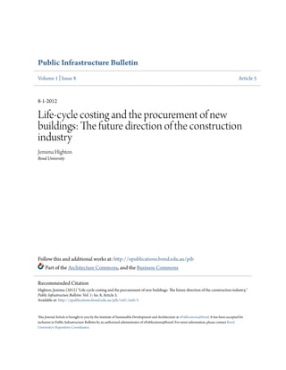 Public Infrastructure Bulletin
Volume 1 | Issue 8

Article 5

8-1-2012

Life-cycle costing and the procurement of new
buildings: The future direction of the construction
industry
Jemima Highton
Bond University

Follow this and additional works at: http://epublications.bond.edu.au/pib
Part of the Architecture Commons, and the Business Commons
Recommended Citation
Highton, Jemima (2012) "Life-cycle costing and the procurement of new buildings: The future direction of the construction industry,"
Public Infrastructure Bulletin: Vol. 1: Iss. 8, Article 5.
Available at: http://epublications.bond.edu.au/pib/vol1/iss8/5

This Journal Article is brought to you by the Institute of Sustainable Development and Architecture at ePublications@bond. It has been accepted for
inclusion in Public Infrastructure Bulletin by an authorized administrator of ePublications@bond. For more information, please contact Bond
University's Repository Coordinator.

 
