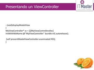 Presentando un ViewController



- (void)displayModalView
{
MyViewController* vc = [[[MyViewControlleralloc]
initWithNibName:@"MyViewController” bundle:nil] autorelease];

 [self presentModalViewController:vcanimated:YES];
}
 
