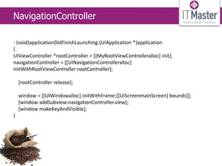 NavigationController

- (void)applicationDidFinishLaunching:(UIApplication *)application
{
UIViewController *rootController = [[MyRootViewControlleralloc] init];
navigationController = [[UINavigationControlleralloc]
initWithRootViewController:rootController];

    [rootController release];

    window = [[UIWindowalloc] initWithFrame:[[UIScreenmainScreen] bounds]];
    [window addSubview:navigationController.view];
    [window makeKeyAndVisible];
}
 