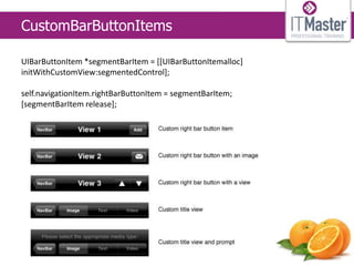 CustomBarButtonItems

UIBarButtonItem *segmentBarItem = [[UIBarButtonItemalloc]
initWithCustomView:segmentedControl];

self.navigationItem.rightBarButtonItem = segmentBarItem;
[segmentBarItem release];
 