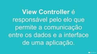 View Controller é
responsável pelo elo que
permite a comunicação
entre os dados e a interface
de uma aplicação.
 