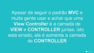 Apesar de seguir o padrão MVC e
muita gente usar e achar que uma
View Controller é a camada de
VIEW e CONTROLLER juntas, isto
esta errado, ela é somente a camada
de CONTROLLER
 