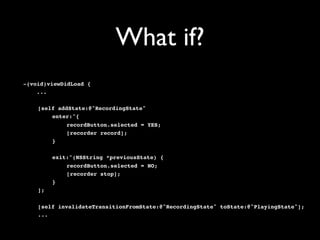 What if?
-(void)viewDidLoad {
    ...

!   [self addState:@"RecordingState"
!   !   enter:^{
!   !   !    recordButton.selected = YES;
!   !   !    [recorder record];
!   !   }

!   !    exit:^(NSString *previousState) {
!   !    !   recordButton.selected = NO;
!   !    !   [recorder stop];
!   !    }
!   ];

!   [self invalidateTransitionFromState:@"RecordingState" toState:@"PlayingState"];
!   ...
 