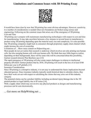 Limitations and Common Issues with 3D Printing Essay
It would have been clear by now that 3D printing has some obvious advantages. However, sensitivity
to a number of considerations is needed when new boundaries are broken using science and
engineering. Following are the common issues that arises out of the emergence of 3D printing
Cost and Time
3D printing can t compete with mainstream manufacturing technologies with respect to cost and time
for manufacturing. It may take anywhere between a few minutes to several hours to manufacture a
product using 3D printing depending upon the material used, size and complexity. It is also possible
that 3D printing companies might lock in consumers through proprietary supply chain channel which
might increase the cost of ownership.
Limitations of ... Show more content on Helpwriting.net ...
Most people do not yet realize that research is underway which involves not only printing non human
cells, but also merging human cells with non human cells. We think that once folks begin to realize,
depending on their backgrounds, there will be some who will be concerned about this possibility,
Gartner research director Pete Basiliere says [12]
The rapid emergence of 3D printing will also create major challenges in relation to intellectual
property (IP) theft. Gartner predicts that by 2018, 3D printing will result in the loss of at least $100
billion per year in IP globally [13]
Insurance Considerations
Since 3D printing is a disruptive industry, it is not easy to understand the future implications beyond
educated guesses. Since insurance industry typically needs historical data to calculate claims, they
have their work cut out with respect to calculating the claims that may arise out of this industry
category.
The potential claims can be a product liability including accidental injury/damage due to the 3D
printed product or legal liability due to IP issues [14].
With a supply chain which may not involve any physical products as designs and manufacturing
processes can be sent electronically,
... Get more on HelpWriting.net ...
 