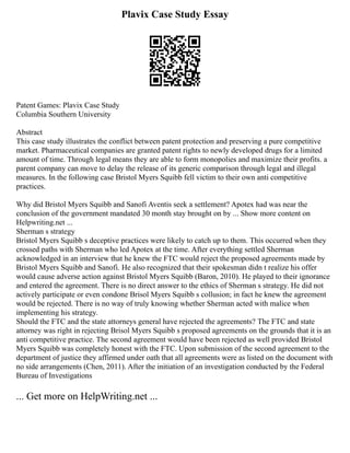 Plavix Case Study Essay
Patent Games: Plavix Case Study
Columbia Southern University
Abstract
This case study illustrates the conflict between patent protection and preserving a pure competitive
market. Pharmaceutical companies are granted patent rights to newly developed drugs for a limited
amount of time. Through legal means they are able to form monopolies and maximize their profits. a
parent company can move to delay the release of its generic comparison through legal and illegal
measures. In the following case Bristol Myers Squibb fell victim to their own anti competitive
practices.
Why did Bristol Myers Squibb and Sanofi Aventis seek a settlement? Apotex had was near the
conclusion of the government mandated 30 month stay brought on by ... Show more content on
Helpwriting.net ...
Sherman s strategy
Bristol Myers Squibb s deceptive practices were likely to catch up to them. This occurred when they
crossed paths with Sherman who led Apotex at the time. After everything settled Sherman
acknowledged in an interview that he knew the FTC would reject the proposed agreements made by
Bristol Myers Squibb and Sanofi. He also recognized that their spokesman didn t realize his offer
would cause adverse action against Bristol Myers Squibb (Baron, 2010). He played to their ignorance
and entered the agreement. There is no direct answer to the ethics of Sherman s strategy. He did not
actively participate or even condone Brisol Myers Squibb s collusion; in fact he knew the agreement
would be rejected. There is no way of truly knowing whether Sherman acted with malice when
implementing his strategy.
Should the FTC and the state attorneys general have rejected the agreements? The FTC and state
attorney was right in rejecting Brisol Myers Squibb s proposed agreements on the grounds that it is an
anti competitive practice. The second agreement would have been rejected as well provided Bristol
Myers Squibb was completely honest with the FTC. Upon submission of the second agreement to the
department of justice they affirmed under oath that all agreements were as listed on the document with
no side arrangements (Chen, 2011). After the initiation of an investigation conducted by the Federal
Bureau of Investigations
... Get more on HelpWriting.net ...
 