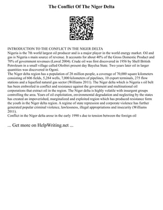 The Conflict Of The Niger Delta
INTRODUCTION TO THE CONFLICT IN THE NIGER DELTA
Nigeria is the 7th world largest oil producer and is a major player in the world energy market. Oil and
gas is Nigeria s main source of revenue. It accounts for about 40% of the Gross Domestic Product and
70% of government revenues (Lawal 2004). Crude oil was first discovered in 1956 by Shell British
Petroleum in a small village called Oloibiri present day Bayelsa State. Two years later oil in larger
quantities was discovered in Ogoni.
The Niger delta region has a population of 28 million people, a coverage of 70,000 square kilometers
consisting of 606 fields, 5,284 wells, 7,000 kilometers of pipelines, 10 export terminals, 275 flow
stations and a liquefied natural gas sector (Williams 2011). The Niger delta which is Nigeria s oil belt
has been embroiled in conflict and resistance against the government and multinational oil
corporations that extract oil in the region. The Niger delta is highly volatile with insurgent groups
controlling the area. Years of oil exploitation, environmental degradation and neglecting by the states
has created an impoverished, marginalized and exploited region which has produced resistance form
the youth in the Niger delta region. A regime of state repression and corporate violence has further
generated popular criminal violence, lawlessness, illegal appropriations and insecurity (Williams
2011).
Conflict in the Niger delta arose in the early 1990 s due to tension between the foreign oil
... Get more on HelpWriting.net ...
 