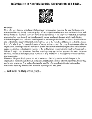 Investigation of Network Security Requirements and Their...
Overview
Networks have become a vital part of almost every organization changing the way that business is
conducted from day to day. In the early days of the computer era business men and women have had
to use standalone machines that were partially interconnected or not interconnected at all. Since then
computing has gone through various changes through a number of decades which has led to the
complete integration of various computing devices and now professionals are able to share hardware
and software resources without difficult which has led to the reduction of business costs and a higher
level of productivity. For example instead of having to buy a printer for every department or office, an
organization can simply use one networked printer which everyone in the organization has complete
access to. Another cost reduction example is the ability for an organization to install software such as
Microsoft project on a server and therefore, enabling every one that has access to the server to use the
resource. This saves the organization expenses as they don t have to buy separate licenses for every
user s computer.
However, this great development has led to a number of security threats and challenges in the
organization from outsiders through intrusions, once hackers identify a loop hole in the network they
can be able to attack a firm and steal data to be used for of criminal activities including cyber
vandalism, revealing trade secrets, industrial espionage etc. The good
... Get more on HelpWriting.net ...
 