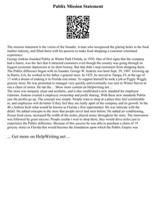 Publix Mission Statement
The mission statement is the vision of the founder. A man who recognized the glaring holes in the food
market industry, and filled them with his passion to make food shopping a customer orientated
experience.
George Jenkins founded Publix in Winter Park Florida, in 1930. One of first signs that the company
had a future, was the fact that it attracted customers even though the country was going through its
biggest economic depression in its short history. But that didn t stop customers from shopping there.
The Publix difference began with its founder. George W. Jenkins was born Sept. 29, 1907. Growing up
in Harris, GA, he worked in his father s general store. In 1925, he moved to Tampa, FL at the age of
17 with a dream of making it in Florida real estate. To support himself he took a job at Piggly Wiggly
grocery store. He was promoted to manager very quickly and eventually was sent to Winter Haven to
run a chain of stores. He ran the ... Show more content on Helpwriting.net ...
The store was uniquely clean and aesthetic, and it also established a new standard for employee
relations. Jenkins created a employee ownership and profit sharing. With these new standards Publix
saw the profits go up. The concept was simple. People want to shop at a place they feel comfortable
in, and employees will do better if they feel they are really apart of the company and its growth. In the
40 s Jenkins built what would be known as Florida s first supermarket. He was intricate with the
detail. He added concepts to the store that people never had seen before. He added air conditioning,
frozen food cases, increased the width of the aisles, played music throughout the store. The innovation
was followed by great success. People couldn t wait to shop there, they would drive miles just to
experience the Publix difference. Because of this success he was able to purchase a chain of 19
grocery stores in Florida that would become the foundation upon which the Publix Empire was
... Get more on HelpWriting.net ...
 