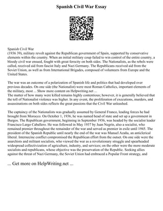 Spanish Civil War Essay
Spanish Civil War
(1936 39), military revolt against the Republican government of Spain, supported by conservative
elements within the country. When an initial military coup failed to win control of the entire country, a
bloody civil war ensued, fought with great ferocity on both sides. The Nationalists, as the rebels were
called, received aid from fascist Italy and Nazi Germany. The Republicans received aid from the
Soviet Union, as well as from International Brigades, composed of volunteers from Europe and the
United States.
The war was an outcome of a polarization of Spanish life and politics that had developed over
previous decades. On one side (the Nationalist) were most Roman Catholics, important elements of
the military, most ... Show more content on Helpwriting.net ...
The matter of how many were killed remains highly contentious; however, it is generally believed that
the toll of Nationalist violence was higher. In any event, the proliferation of executions, murders, and
assassinations on both sides reflects the great passions that the Civil War unleashed.
The captaincy of the Nationalists was gradually assumed by General Franco, leading forces he had
brought from Morocco. On October 1, 1936, he was named head of state and set up a government in
Burgos. The Republican government, beginning in September 1936, was headed by the socialist leader
Francisco Largo Caballero. He was followed in May 1937 by Juan Negrín, also a socialist, who
remained premier throughout the remainder of the war and served as premier in exile until 1945. The
president of the Spanish Republic until nearly the end of the war was Manuel Azaña, an anticlerical
liberal. Internecine conflict compromised the Republican effort from the outset. On one side were the
anarchists and militant socialists, who viewed the war as a revolutionary struggle and spearheaded
widespread collectivization of agriculture, industry, and services; on the other were the more moderate
socialists and republicans, whose objective was the preservation of the Republic. Seeking allies
against the threat of Nazi Germany, the Soviet Union had embraced a Popular Front strategy, and
... Get more on HelpWriting.net ...
 