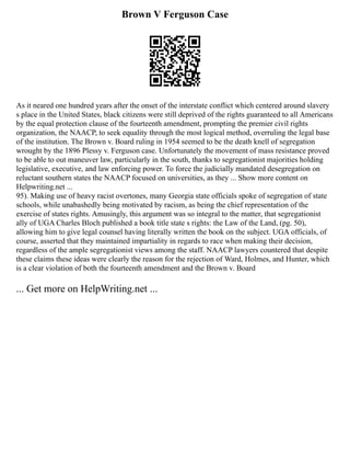 Brown V Ferguson Case
As it neared one hundred years after the onset of the interstate conflict which centered around slavery
s place in the United States, black citizens were still deprived of the rights guaranteed to all Americans
by the equal protection clause of the fourteenth amendment, prompting the premier civil rights
organization, the NAACP, to seek equality through the most logical method, overruling the legal base
of the institution. The Brown v. Board ruling in 1954 seemed to be the death knell of segregation
wrought by the 1896 Plessy v. Ferguson case. Unfortunately the movement of mass resistance proved
to be able to out maneuver law, particularly in the south, thanks to segregationist majorities holding
legislative, executive, and law enforcing power. To force the judicially mandated desegregation on
reluctant southern states the NAACP focused on universities, as they ... Show more content on
Helpwriting.net ...
95). Making use of heavy racist overtones, many Georgia state officials spoke of segregation of state
schools, while unabashedly being motivated by racism, as being the chief representation of the
exercise of states rights. Amusingly, this argument was so integral to the matter, that segregationist
ally of UGA Charles Bloch published a book title state s rights: the Law of the Land, (pg. 50),
allowing him to give legal counsel having literally written the book on the subject. UGA officials, of
course, asserted that they maintained impartiality in regards to race when making their decision,
regardless of the ample segregationist views among the staff. NAACP lawyers countered that despite
these claims these ideas were clearly the reason for the rejection of Ward, Holmes, and Hunter, which
is a clear violation of both the fourteenth amendment and the Brown v. Board
... Get more on HelpWriting.net ...
 