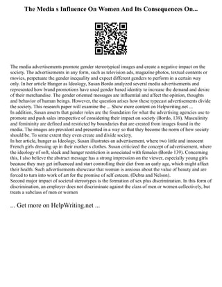 The Media s Influence On Women And Its Consequences On...
The media advertisements promote gender stereotypical images and create a negative impact on the
society. The advertisements in any form, such as television ads, magazine photos, textual contents or
movies, perpetuate the gender inequality and expect different genders to perform in a certain way
only. In her article Hunger as Ideology, Susan Bordo analyzed several media advertisements and
represented how brand promotions have used gender based identity to increase the demand and desire
of their merchandise. The gender oriented messages are influential and affect the opinion, thoughts
and behavior of human beings. However, the question arises how these typecast advertisements divide
the society. This research paper will examine the ... Show more content on Helpwriting.net ...
In addition, Susan asserts that gender roles are the foundation for what the advertising agencies use to
promote and push sales irrespective of considering their impact on society (Bordo, 139). Masculinity
and femininity are defined and restricted by boundaries that are created from images found in the
media. The images are prevalent and presented in a way so that they become the norm of how society
should be. To some extent they even create and divide society.
In her article, hunger as Ideology, Susan illustrates an advertisement, where two little and innocent
French girls dressing up in their mother s clothes. Susan criticized the concept of advertisement, where
the ideology of soft, sleek and hunger restriction is associated with females (Bordo 139). Concerning
this, I also believe the abstract message has a strong impression on the viewer, especially young girls
because they may get influenced and start controlling their diet from an early age, which might affect
their health. Such advertisements showcase that woman is anxious about the value of beauty and are
forced to turn into work of art for the promise of self esteem. (Debra and Nelson).
Second major impact of societal stereotypes is the formation of sex plus discrimination. In this form of
discrimination, an employer does not discriminate against the class of men or women collectively, but
treats a subclass of men or women
... Get more on HelpWriting.net ...
 