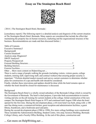 Essay on The Stonington Beach Hotel
| 2014 | | The Stonington Beach Hotel, Bermuda |
[consultancy report] | The following report is a detailed analysis and diagnosis of the current situation
at The Stonington Beach Hotel, Bermuda. Many aspects are considered that include the effect that
maintaining the property has on human resources, marketing and the organizational structure of the
business. Recommendations are made and then discussed further. |
Table of Contents
Executive Summary3
Background4
Current Situation4
Analysis amp; Diagnosis5
SWOT Analysis5
Property Perspective6
External Building Structure....................................................................................7
Building Interiors.....................................................................................................8
Exterior Facilities.....................................................................................................9
Other ... Show more content on Helpwriting.net ...
There is such a range of people walking the grounds (including visitors, visitors guests, college
students, training staff, supervising staff, and contract workers) that ensuring proper security is
important. * Perform detailed market research and survey current customers to determine whether
plans for construction of a spa and health club should be considered.
Finally, whether these renovations and updates should be done while the hotel remains open or
whether the hotel should be closed for maintenance is discussed.
Background
The Stonington Beach Hotel is a wholly owned subsidiary of the Bermuda College which is owned by
the Government of Bermuda. The hotel is dual purpose; it provides both accommodation to tourists
visiting and also on the job training for current students at the college. Initial construction of the new
campus The Stonington Beach Hotel began in 1975 and continued until August 1980 when the hotel
opened for the first time. During this development phase, a 64 room hotel was built, along with: a 100
seat fine dining room, a commercial kitchen, guest reception and administration facilities, a guest
library, boardroom, and a freshwater pool and patio.
During the second development phase (1980 to 1990), five more college buildings were constructed.
These included the Administration Building, Student Centre, Arts amp; Sciences Building, Bermuda
College Library, and a Faculty Office Building. At the end of this phase, construction and
... Get more on HelpWriting.net ...
 