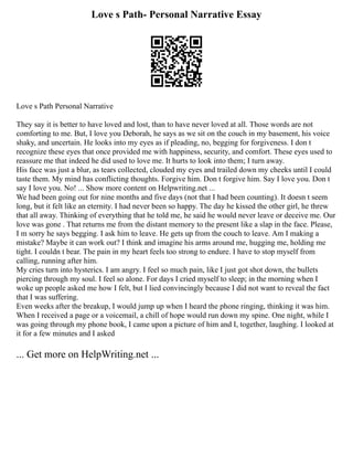 Love s Path- Personal Narrative Essay
Love s Path Personal Narrative
They say it is better to have loved and lost, than to have never loved at all. Those words are not
comforting to me. But, I love you Deborah, he says as we sit on the couch in my basement, his voice
shaky, and uncertain. He looks into my eyes as if pleading, no, begging for forgiveness. I don t
recognize these eyes that once provided me with happiness, security, and comfort. These eyes used to
reassure me that indeed he did used to love me. It hurts to look into them; I turn away.
His face was just a blur, as tears collected, clouded my eyes and trailed down my cheeks until I could
taste them. My mind has conflicting thoughts. Forgive him. Don t forgive him. Say I love you. Don t
say I love you. No! ... Show more content on Helpwriting.net ...
We had been going out for nine months and five days (not that I had been counting). It doesn t seem
long, but it felt like an eternity. I had never been so happy. The day he kissed the other girl, he threw
that all away. Thinking of everything that he told me, he said he would never leave or deceive me. Our
love was gone . That returns me from the distant memory to the present like a slap in the face. Please,
I m sorry he says begging. I ask him to leave. He gets up from the couch to leave. Am I making a
mistake? Maybe it can work out? I think and imagine his arms around me, hugging me, holding me
tight. I couldn t bear. The pain in my heart feels too strong to endure. I have to stop myself from
calling, running after him.
My cries turn into hysterics. I am angry. I feel so much pain, like I just got shot down, the bullets
piercing through my soul. I feel so alone. For days I cried myself to sleep; in the morning when I
woke up people asked me how I felt, but I lied convincingly because I did not want to reveal the fact
that I was suffering.
Even weeks after the breakup, I would jump up when I heard the phone ringing, thinking it was him.
When I received a page or a voicemail, a chill of hope would run down my spine. One night, while I
was going through my phone book, I came upon a picture of him and I, together, laughing. I looked at
it for a few minutes and I asked
... Get more on HelpWriting.net ...
 