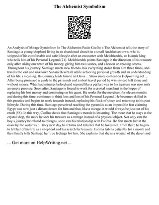 The Alchemist Symbolism
An Analysis of Mirage Symbolism In The Alchemist Paulo Coelho s The Alchemist tells the story of
Santiago, a young shepherd living in an abandoned church in a small Andalusian town, who is
stripped of his comfortable and safe lifestyle after an encounter with Melchizedek, an Islamic king
who tells him of his Personal Legend (21). Melchizedek points Santiago in the direction of his treasure
only after taking one tenth of his money, giving him two stones, and a lesson on reading omens.
Throughout his journey, Santiago meets new friends, has everything stolen from him three times, and
travels the vast and unknown Sahara Desert all while achieving personal growth and an understanding
of his life s meaning. His journey leads him to an Oasis ... Show more content on Helpwriting.net ...
After being promised a guide to the pyramids and a short travel period he was instead left alone and
without money. What had minutes beforehand seemed like a perfect way to his treasure was now only
an empty promise. Soon after, Santiago is forced to work for a crystal merchant in the hopes of
replacing his lost money and continuing on his quest. He works for the merchant for eleven months
and during this time, continues to think less and less of his Personal Legend. He becomes skilled in
this practice and begins to work towards instead, replacing his flock of sheep and returning to his past
lifestyle. During this time, Santiago perceived reaching the pyramids as an impossible feat claiming
Egypt was now just a distant dream for him and that, like a mirage, it would always be just out of his
reach (56). In this way, Coelho shows that Santiago s morale is lessening. The more that he stays at the
crystal shop, the more he sees his treasure as a mirage instead of a physical object. Not only can the
boy s journey be related to mirages, so to can his relationship with Fatima. He first meets her at the
oasis by the water well. They next day he returns and tells her that he loves her. From there he begins
to tell her of his life as a shepherd and his search for treasure. Fatima listens patiently for a month and
then finally tells Santiago her true feelings for him. She explains that she is a woman of the desert and
... Get more on HelpWriting.net ...
 