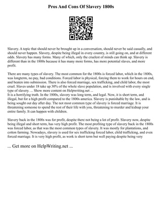 Pros And Cons Of Slavery 1800s
Slavery. A topic that should never be brought up in a conversation, should never be said casually, and
should never happen. Slavery, despite being illegal in every country, is still going on, and at different
odds. Slavery has many forms. Many of which, only the cruelest of minds can think up. Slavery is
different than in the 1800s because it has many more forms, has more potential slaves, and more
profit.
There are many types of slavery. The most common for the 1800s is forced labor, which in the 1800s,
was longterm, no pay, bad conditions. Forced labor is physical, forcing them to work for hours on end,
and beaten into submission. There is also forced marriage, sex trafficking, and child labor, the most
cruel. Slaves under 18 take up 30% of the whole slave population, and is involved with every single
type of slavery. ... Show more content on Helpwriting.net ...
It is a horrifying truth. In the 1800s, slavery was long term, and legal. Now, it is short term, and
illegal, but for a high profit compared to the 1800s america. Slavery is punishable by the law, and is
being sought out day after day. The not most common type of slavery is forced marriage. It is
threatening someone to spend the rest of their life with you, threatening to murder and kidnap your
entire family. It can happen with children.
Slavery back in the 1800s was for profit, despite there not being a lot of profit. Slavery now, despite
being illegal and short term, has very high profit. The most profiting type of slavery back in the 1800s
was forced labor, as that was the most common types of slavery. It was mostly for plantations, and
cotton farming. Nowadays, slavery is used for sex trafficking forced labor, child trafficking, and even
forced marriage. It is very high profit, as work is short term but well paying despite being very
... Get more on HelpWriting.net ...
 