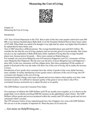 Measuring the Cost of Living
Chapter 24
Measuring the Cost of Living
Introduction
1931 Year of Great Depression in the USA. But in spite of this fact some people contrived to earn $80
000, it was famous baseball player Babe Ruth. Even the President Herberd Hoover had a lesser salary
of $75 000. When Ruth was asked if he thought it was right that his salary was higher than President s
he replied that he had a better year.
Year of 2007 describes a different picture. The average baseball player gets paid $4.8 million. We
consider the fact that the cost of living, products and services has grown in recent decades. But it does
not give us any explanation if Babe Ruth had a better standard of living than the average baseball
player now, because prices for goods ... Show more content on Helpwriting.net ...
For example one year pizza Margarita costs $10 and pizza Pepperoni costs $12, consumers will buy
more Margarita then Pepperoni. But the next year the price of pizza Margarita rises and Pepperoni s
price falls, in this way consumers will buy chipper pizza. But when computing CPI the number of
goods is fixed and in this way the index will show rise of the cost of living, but in reality the increase
is lower.
Introduction of new goods since consumer have the variety of goods to buy every dollar becomes
more valuable. In reality introduction of new goods causes a decrease of the cost of living, but CPI
overstates real changes in the cost of living.
Unmeasured quality change some types of goods and services improve their quality over time, what
increases its price. It is difficult to measure quality of the good or service that is why CPI is
overstated, because economists try to adjust the price to its quality.
The GDP Deflator versus the Consumer Price Index
Two measures of inflation the GDP Deflator and CPI are usually move together, as it is shown on the
graph (http://www.ritholtz.com/blog/2008/08/variation on the gdpinflation chart/) below. The GDP
Deflator reflects goods and services produced within the country and CPI reflects goods and services
consumed within a country.
The CPI increases if price of any imported good rises, but it happens vice versa with GDP Deflator.
We can see it on the example of imported oil. When the price of oil raises the
... Get more on HelpWriting.net ...
 