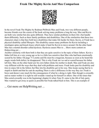Freak The Mighty Kevin And Max Comparison
In the novel Freak The Mighty by Rodman Philbrick Max and Freak, two very different people,
become friends over the course of the book solving many problems a long the way. Max and Kevin
are both very similar but also quite different. They have similar problems in there life s but handle
them differently. Such as there family problems and disabilities. One of the similarities that these two
characters share is that they both have disabilities that make life harder for them. Kevin, or Freak has a
physical disability called Morquio. This disability causes many problems for Kevin including a
misshapen spine and knock knees which make it hard for Kevin to move around. On the other hand
Max has a mental disorder called dyslexia. Dyslexia causes Max to ... Show more content on
Helpwriting.net ...
Another similarity with them both is that they are quite sensitive in the topic of there fathers. Kevin s
father left him at a very young age so he is a little less sensitive then Max who had been emotionally
scared by his father. On page 71 Loretta said He must be a magician, because as soon as he heard the
magic words birth defect, he disappeared. This is why Freak isn t as sad or scared because his father
left him. Max on the other hand saw his own father choke his mother to death. Max and Freak are also
very different with the ways that they deal with problems and more. Freak looks past his disability and
tries to enjoy life to the fullest, but Max lets his disability get in his way. Max keeps saying that he is
stupid or dumb and that he cant do anything.There is also a difference in the way they act. Freak is
brave and doesn t care much for the consequences if what he s doing is right. Max though is cowardly
and no mater wether it is right he still wouldn t stand up for himself or others. One of the times that
Max acted cowardly was in the beginning( chapter 6) when Tony D. came to the 4th of July party.
Max wanted to get away as quick as possible but Freak talked back to him. This is an example of
... Get more on HelpWriting.net ...
 
