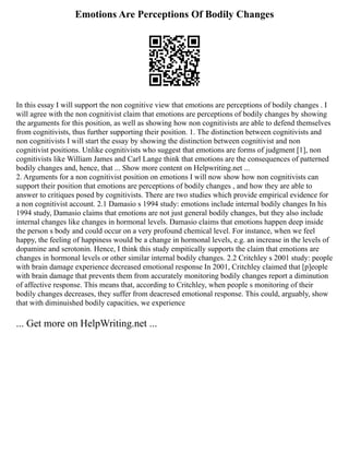 Emotions Are Perceptions Of Bodily Changes
In this essay I will support the non cognitive view that emotions are perceptions of bodily changes . I
will agree with the non cognitivist claim that emotions are perceptions of bodily changes by showing
the arguments for this position, as well as showing how non cognitivists are able to defend themselves
from cognitivists, thus further supporting their position. 1. The distinction between cognitivists and
non cognitivists I will start the essay by showing the distinction between cognitivist and non
cognitivist positions. Unlike cognitivists who suggest that emotions are forms of judgment [1], non
cognitivists like William James and Carl Lange think that emotions are the consequences of patterned
bodily changes and, hence, that ... Show more content on Helpwriting.net ...
2. Arguments for a non cognitivist position on emotions I will now show how non cognitivists can
support their position that emotions are perceptions of bodily changes , and how they are able to
answer to critiques posed by cognitivists. There are two studies which provide empirical evidence for
a non cognitivist account. 2.1 Damasio s 1994 study: emotions include internal bodily changes In his
1994 study, Damasio claims that emotions are not just general bodily changes, but they also include
internal changes like changes in hormonal levels. Damasio claims that emotions happen deep inside
the person s body and could occur on a very profound chemical level. For instance, when we feel
happy, the feeling of happiness would be a change in hormonal levels, e.g. an increase in the levels of
dopamine and serotonin. Hence, I think this study empitically supports the claim that emotions are
changes in hormonal levels or other similar internal bodily changes. 2.2 Critchley s 2001 study: people
with brain damage experience decreased emotional response In 2001, Critchley claimed that [p]eople
with brain damage that prevents them from accurately monitoring bodily changes report a diminution
of affective response. This means that, according to Critchley, when people s monitoring of their
bodily changes decreases, they suffer from deacresed emotional response. This could, arguably, show
that with diminuished bodily capacities, we experience
... Get more on HelpWriting.net ...
 