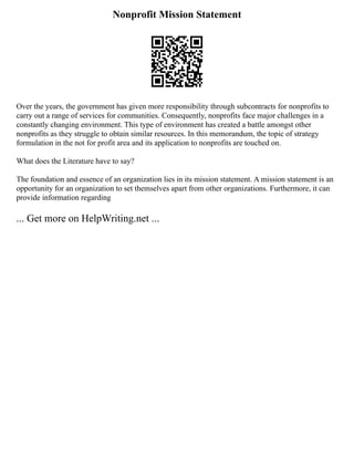 Nonprofit Mission Statement
Over the years, the government has given more responsibility through subcontracts for nonprofits to
carry out a range of services for communities. Consequently, nonprofits face major challenges in a
constantly changing environment. This type of environment has created a battle amongst other
nonprofits as they struggle to obtain similar resources. In this memorandum, the topic of strategy
formulation in the not for profit area and its application to nonprofits are touched on.
What does the Literature have to say?
The foundation and essence of an organization lies in its mission statement. A mission statement is an
opportunity for an organization to set themselves apart from other organizations. Furthermore, it can
provide information regarding
... Get more on HelpWriting.net ...
 