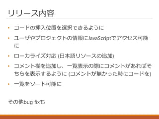 リリース内容
• コードの挿入位置を選択できるように
• ユーザやプロジェクトの情報にJavaScriptでアクセス可能
に
• ローカライズ対応 (日本語リソースの追加)
• コメント欄を追加し、一覧表示の際にコメントがあればそ
ちらを表示するように (コメントが無かった時にコードを)
• 一覧をソート可能に
その他bug fixも
 